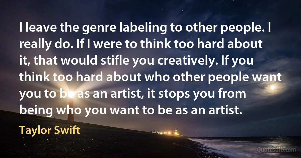 I leave the genre labeling to other people. I really do. If I were to think too hard about it, that would stifle you creatively. If you think too hard about who other people want you to be as an artist, it stops you from being who you want to be as an artist. (Taylor Swift)