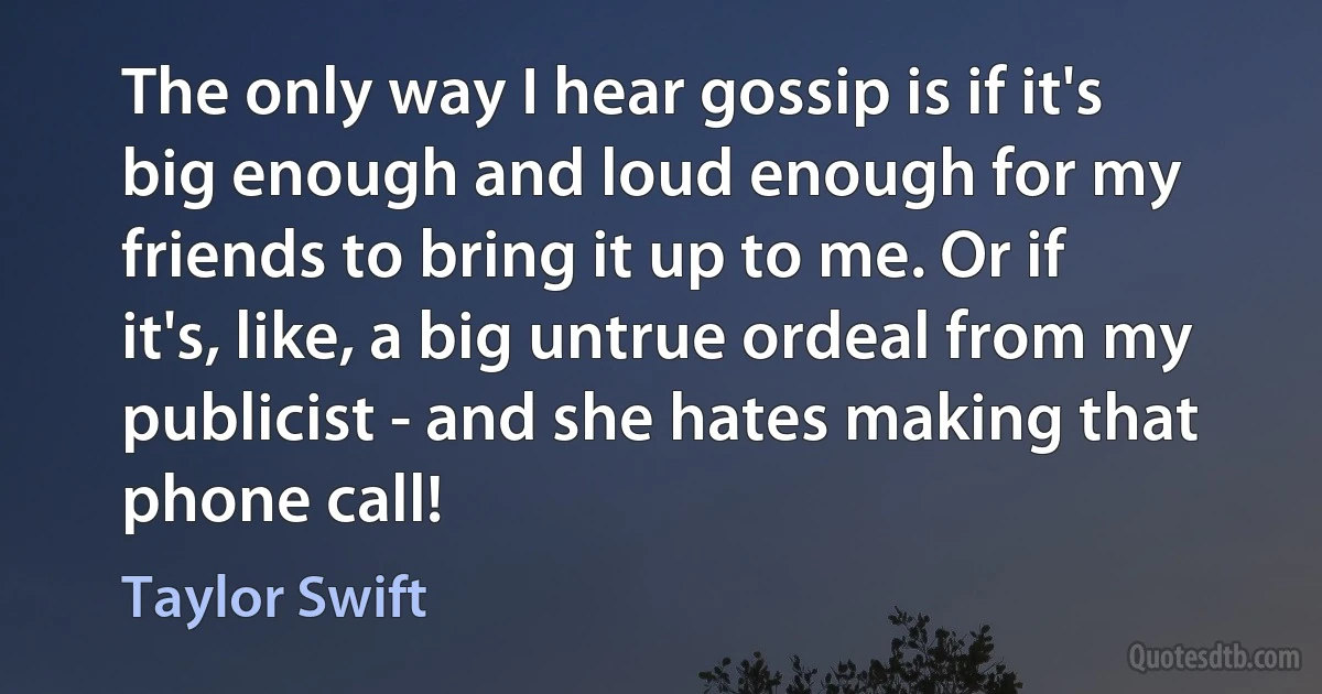 The only way I hear gossip is if it's big enough and loud enough for my friends to bring it up to me. Or if it's, like, a big untrue ordeal from my publicist - and she hates making that phone call! (Taylor Swift)