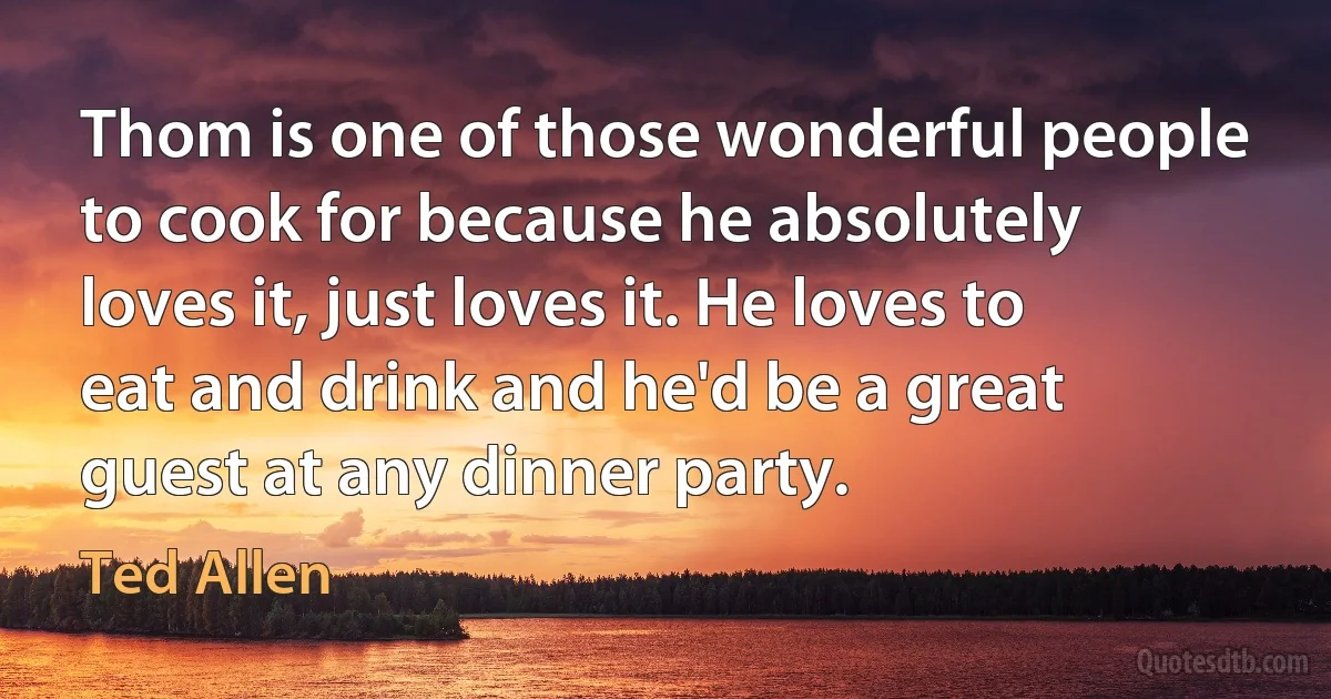 Thom is one of those wonderful people to cook for because he absolutely loves it, just loves it. He loves to eat and drink and he'd be a great guest at any dinner party. (Ted Allen)