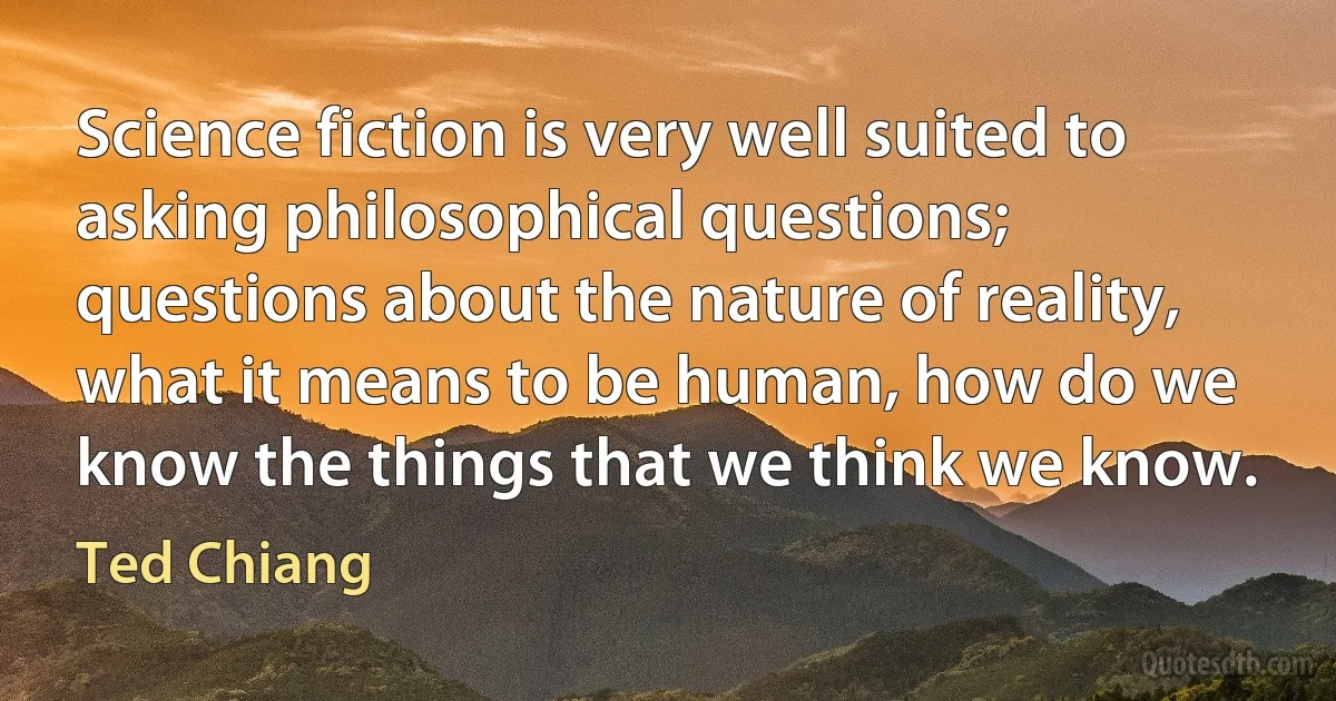 Science fiction is very well suited to asking philosophical questions; questions about the nature of reality, what it means to be human, how do we know the things that we think we know. (Ted Chiang)