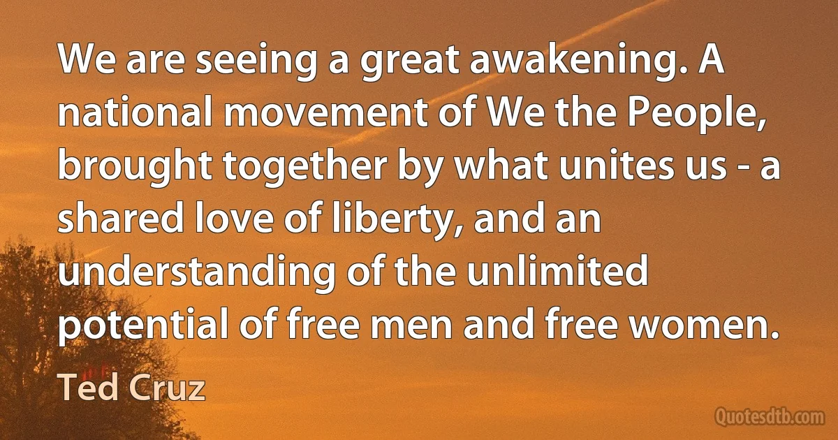 We are seeing a great awakening. A national movement of We the People, brought together by what unites us - a shared love of liberty, and an understanding of the unlimited potential of free men and free women. (Ted Cruz)