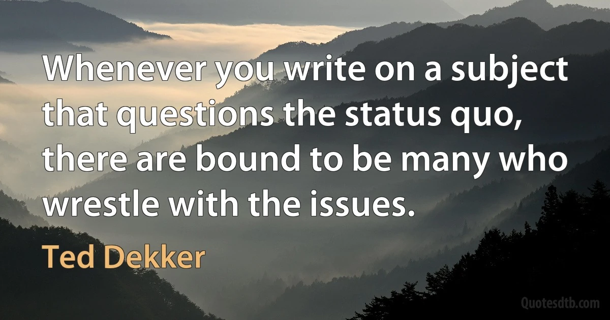 Whenever you write on a subject that questions the status quo, there are bound to be many who wrestle with the issues. (Ted Dekker)