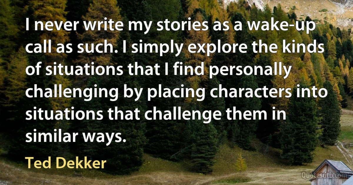 I never write my stories as a wake-up call as such. I simply explore the kinds of situations that I find personally challenging by placing characters into situations that challenge them in similar ways. (Ted Dekker)