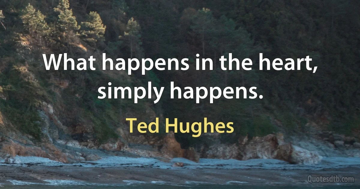 What happens in the heart, simply happens. (Ted Hughes)