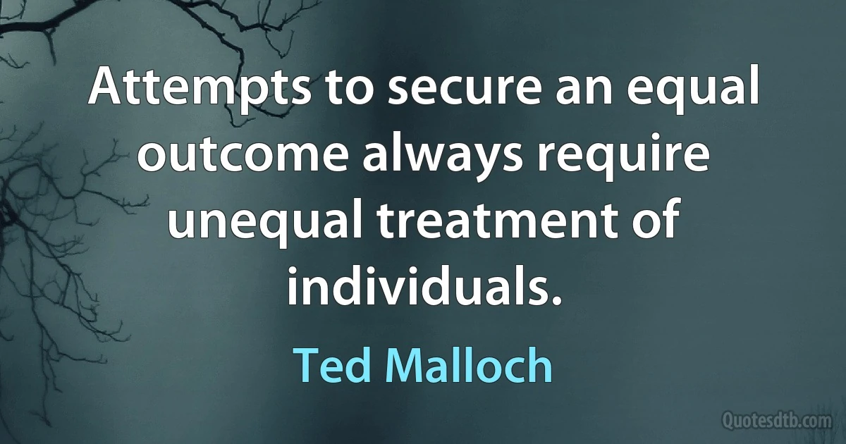 Attempts to secure an equal outcome always require unequal treatment of individuals. (Ted Malloch)