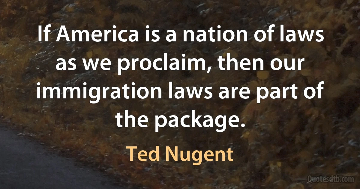 If America is a nation of laws as we proclaim, then our immigration laws are part of the package. (Ted Nugent)