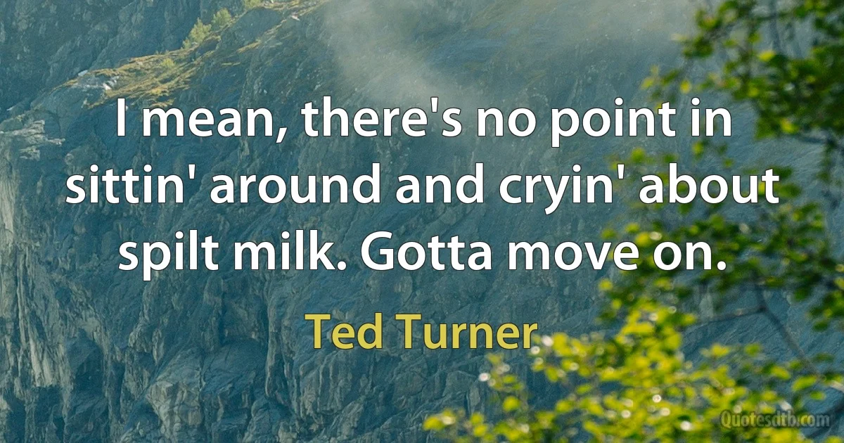 I mean, there's no point in sittin' around and cryin' about spilt milk. Gotta move on. (Ted Turner)