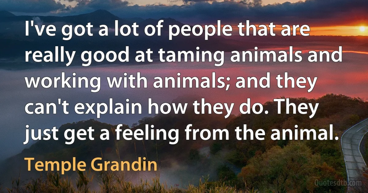 I've got a lot of people that are really good at taming animals and working with animals; and they can't explain how they do. They just get a feeling from the animal. (Temple Grandin)