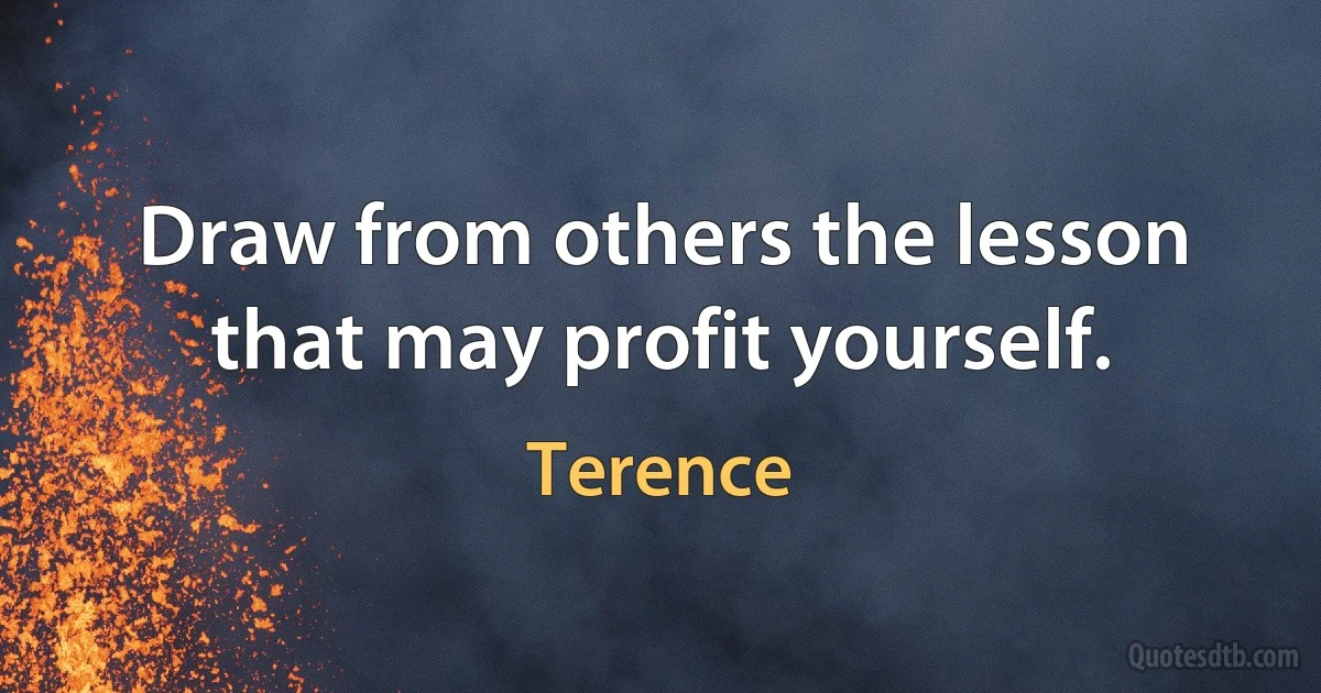 Draw from others the lesson that may profit yourself. (Terence)