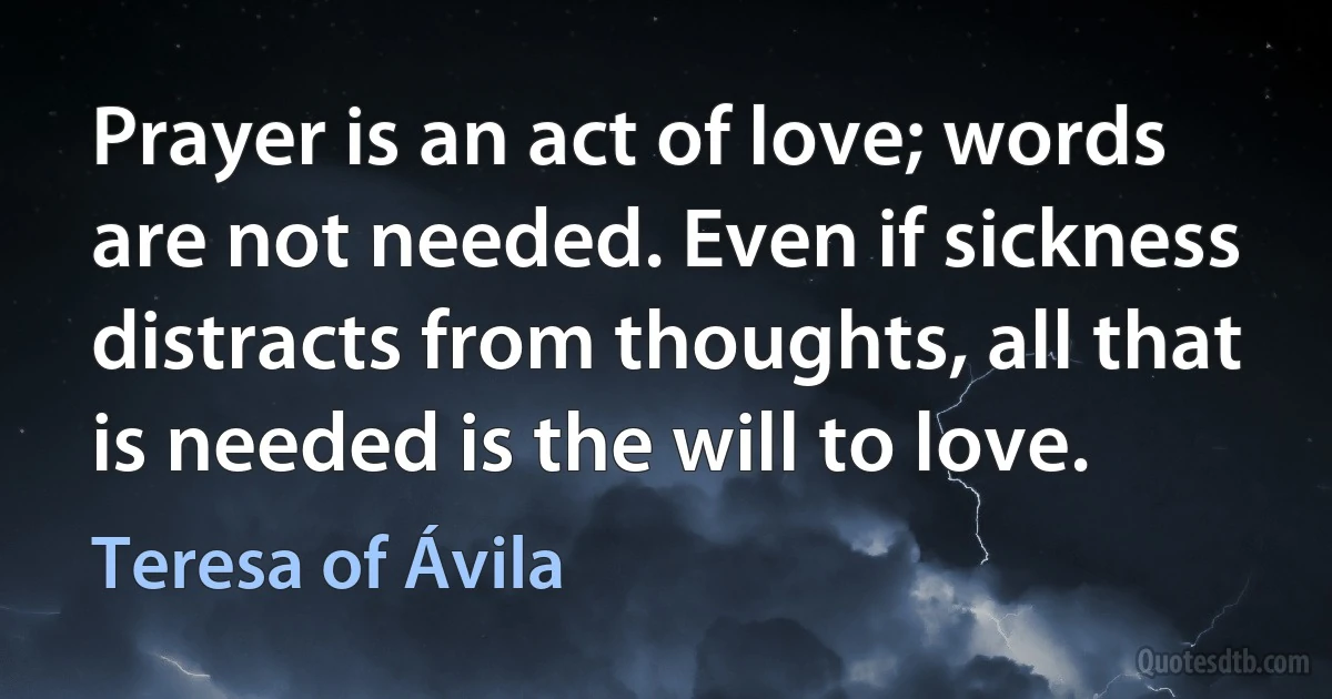 Prayer is an act of love; words are not needed. Even if sickness distracts from thoughts, all that is needed is the will to love. (Teresa of Ávila)