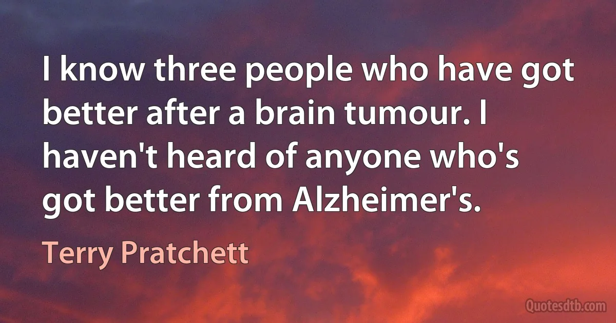 I know three people who have got better after a brain tumour. I haven't heard of anyone who's got better from Alzheimer's. (Terry Pratchett)