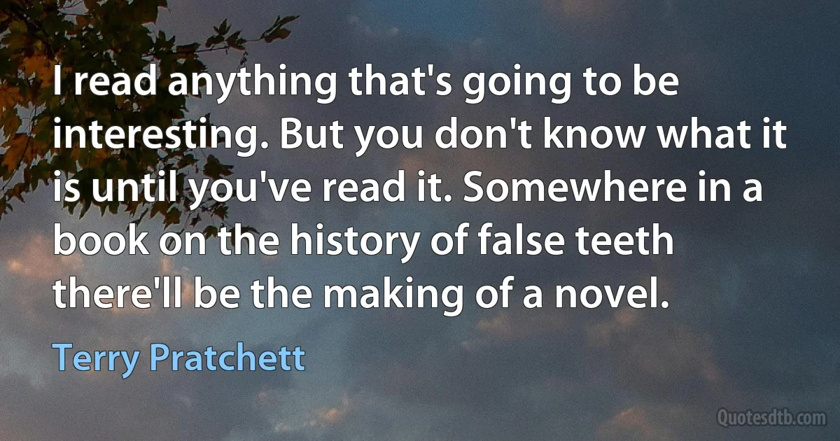 I read anything that's going to be interesting. But you don't know what it is until you've read it. Somewhere in a book on the history of false teeth there'll be the making of a novel. (Terry Pratchett)