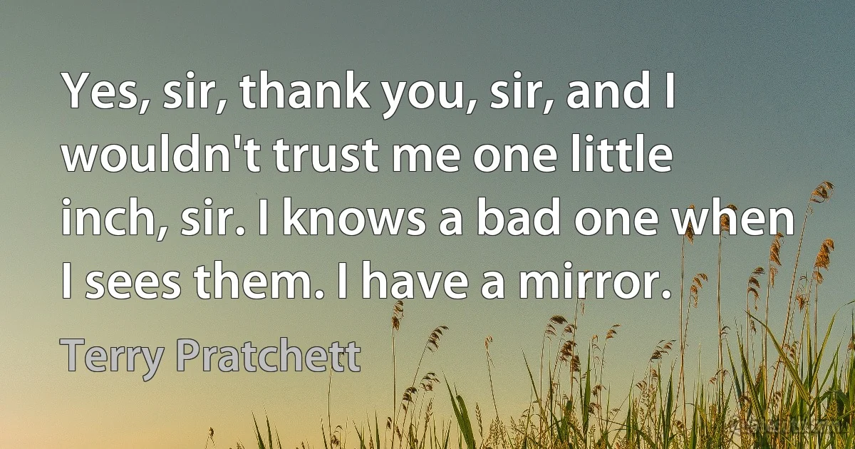 Yes, sir, thank you, sir, and I wouldn't trust me one little inch, sir. I knows a bad one when I sees them. I have a mirror. (Terry Pratchett)