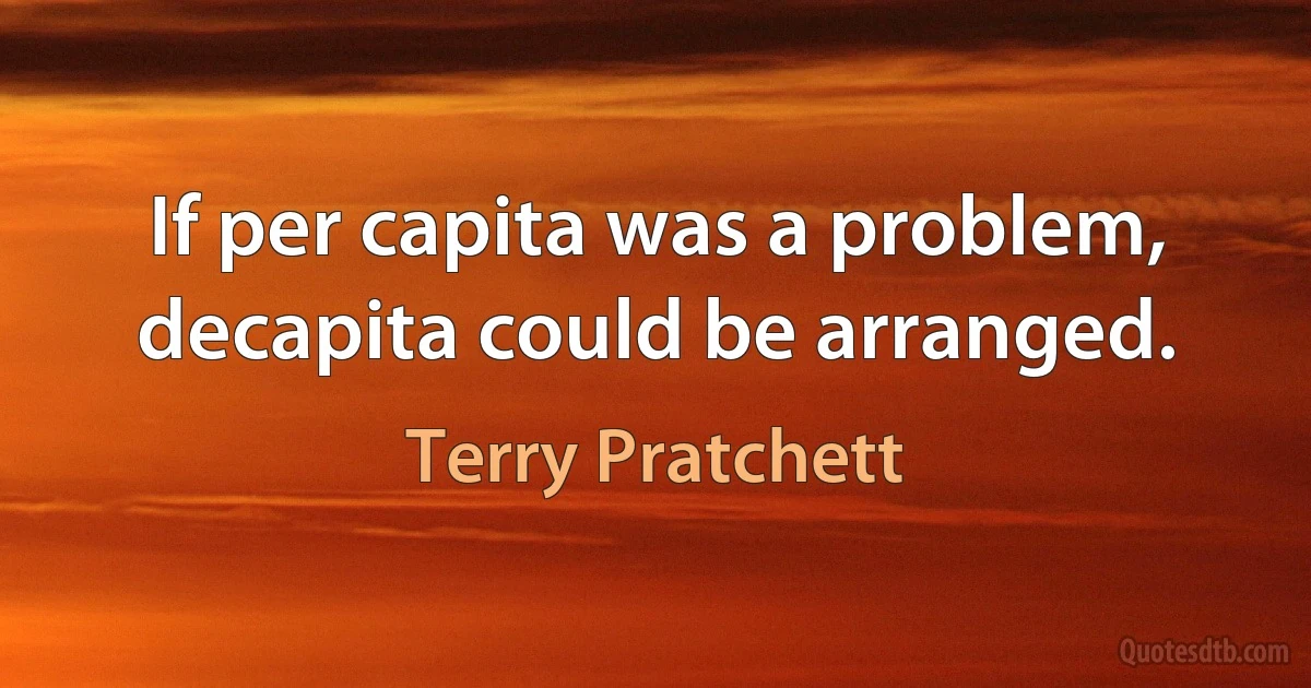 If per capita was a problem, decapita could be arranged. (Terry Pratchett)