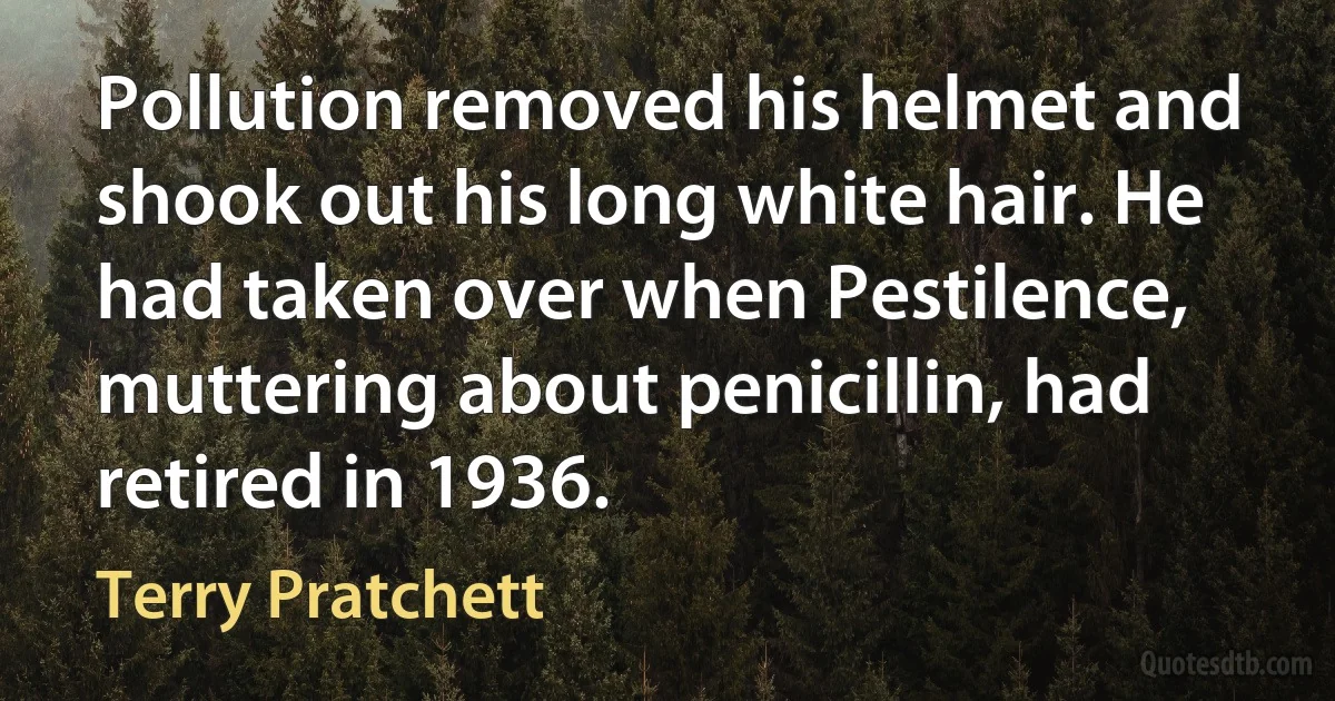 Pollution removed his helmet and shook out his long white hair. He had taken over when Pestilence, muttering about penicillin, had retired in 1936. (Terry Pratchett)