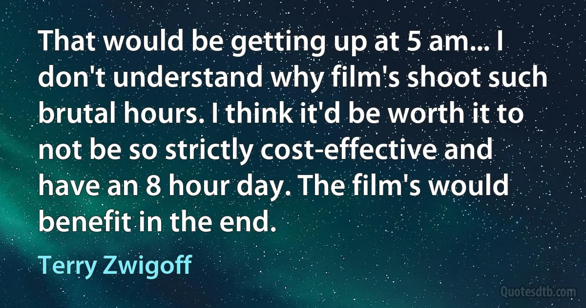 That would be getting up at 5 am... I don't understand why film's shoot such brutal hours. I think it'd be worth it to not be so strictly cost-effective and have an 8 hour day. The film's would benefit in the end. (Terry Zwigoff)