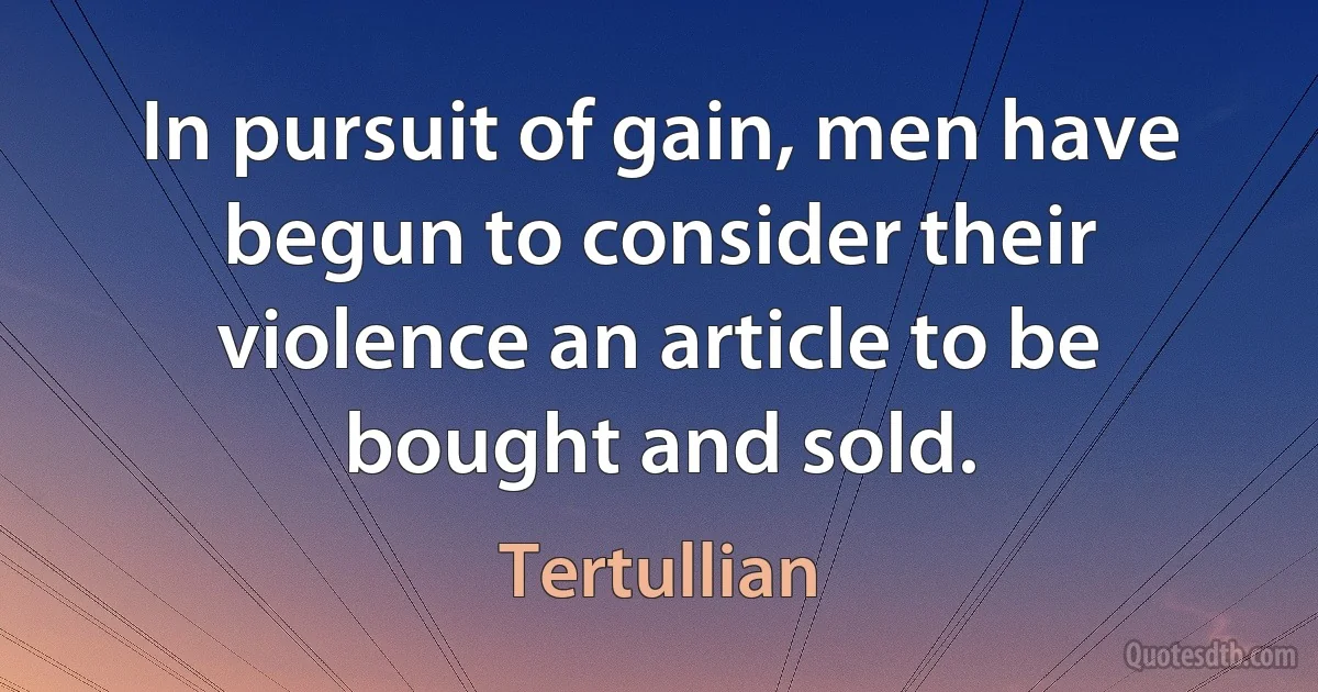 In pursuit of gain, men have begun to consider their violence an article to be bought and sold. (Tertullian)