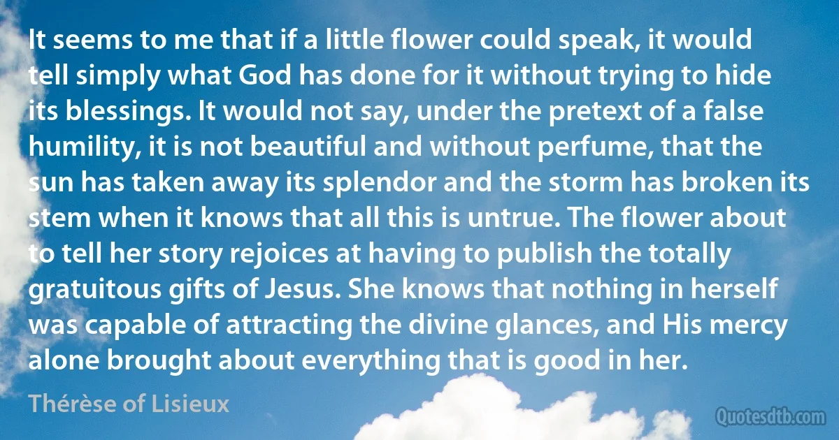 It seems to me that if a little flower could speak, it would tell simply what God has done for it without trying to hide its blessings. It would not say, under the pretext of a false humility, it is not beautiful and without perfume, that the sun has taken away its splendor and the storm has broken its stem when it knows that all this is untrue. The flower about to tell her story rejoices at having to publish the totally gratuitous gifts of Jesus. She knows that nothing in herself was capable of attracting the divine glances, and His mercy alone brought about everything that is good in her. (Thérèse of Lisieux)