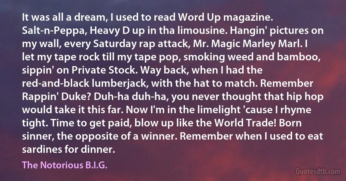 It was all a dream, I used to read Word Up magazine. Salt-n-Peppa, Heavy D up in tha limousine. Hangin' pictures on my wall, every Saturday rap attack, Mr. Magic Marley Marl. I let my tape rock till my tape pop, smoking weed and bamboo, sippin' on Private Stock. Way back, when I had the red-and-black lumberjack, with the hat to match. Remember Rappin' Duke? Duh-ha duh-ha, you never thought that hip hop would take it this far. Now I'm in the limelight 'cause I rhyme tight. Time to get paid, blow up like the World Trade! Born sinner, the opposite of a winner. Remember when I used to eat sardines for dinner. (The Notorious B.I.G.)