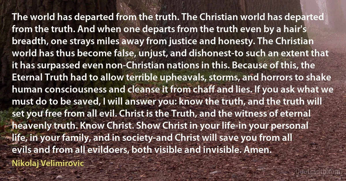 The world has departed from the truth. The Christian world has departed from the truth. And when one departs from the truth even by a hair's breadth, one strays miles away from justice and honesty. The Christian world has thus become false, unjust, and dishonest-to such an extent that it has surpassed even non-Christian nations in this. Because of this, the Eternal Truth had to allow terrible upheavals, storms, and horrors to shake human consciousness and cleanse it from chaff and lies. If you ask what we must do to be saved, I will answer you: know the truth, and the truth will set you free from all evil. Christ is the Truth, and the witness of eternal heavenly truth. Know Christ. Show Christ in your life-in your personal life, in your family, and in society-and Christ will save you from all evils and from all evildoers, both visible and invisible. Amen. (Nikolaj Velimirovic)