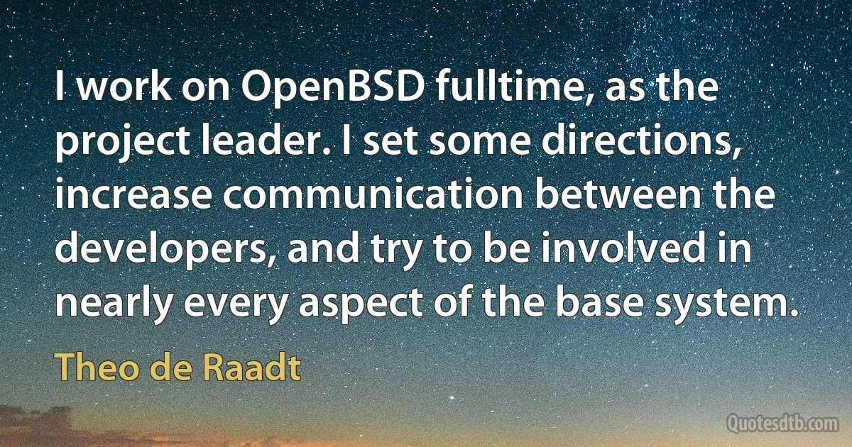 I work on OpenBSD fulltime, as the project leader. I set some directions, increase communication between the developers, and try to be involved in nearly every aspect of the base system. (Theo de Raadt)