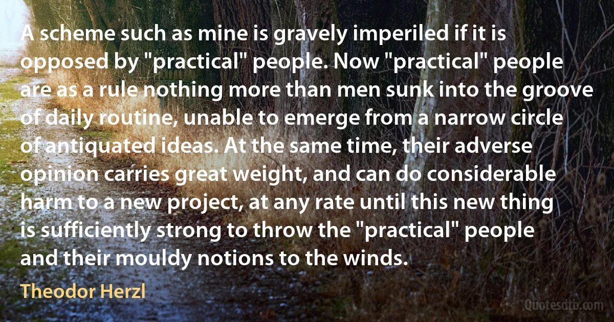 A scheme such as mine is gravely imperiled if it is opposed by "practical" people. Now "practical" people are as a rule nothing more than men sunk into the groove of daily routine, unable to emerge from a narrow circle of antiquated ideas. At the same time, their adverse opinion carries great weight, and can do considerable harm to a new project, at any rate until this new thing is sufficiently strong to throw the "practical" people and their mouldy notions to the winds. (Theodor Herzl)