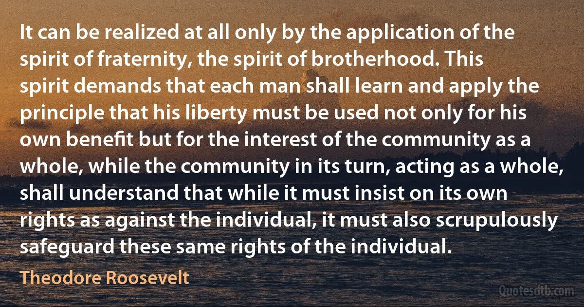 It can be realized at all only by the application of the spirit of fraternity, the spirit of brotherhood. This spirit demands that each man shall learn and apply the principle that his liberty must be used not only for his own beneﬁt but for the interest of the community as a whole, while the community in its turn, acting as a whole, shall understand that while it must insist on its own rights as against the individual, it must also scrupulously safeguard these same rights of the individual. (Theodore Roosevelt)