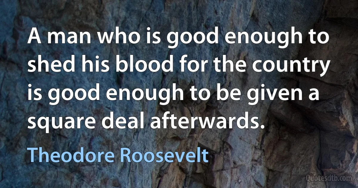 A man who is good enough to shed his blood for the country is good enough to be given a square deal afterwards. (Theodore Roosevelt)