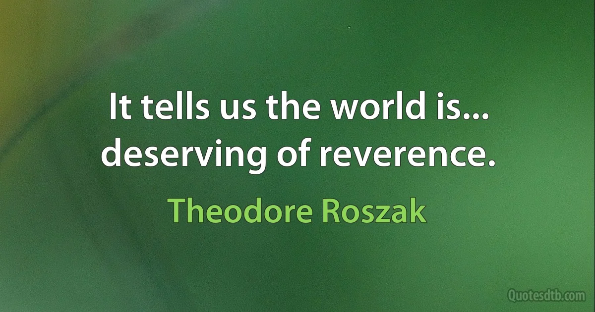 It tells us the world is... deserving of reverence. (Theodore Roszak)