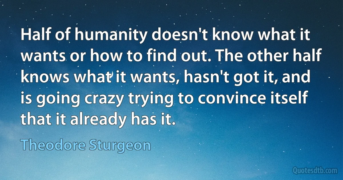 Half of humanity doesn't know what it wants or how to find out. The other half knows what it wants, hasn't got it, and is going crazy trying to convince itself that it already has it. (Theodore Sturgeon)