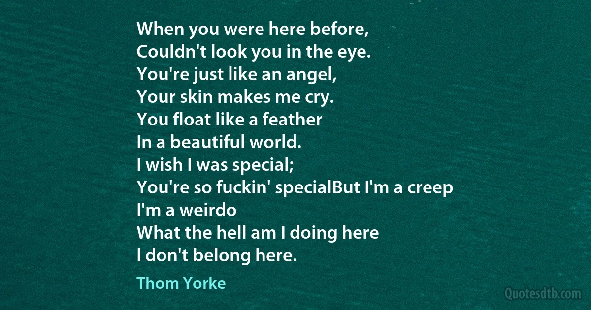 When you were here before,
Couldn't look you in the eye.
You're just like an angel,
Your skin makes me cry.
You float like a feather
In a beautiful world.
I wish I was special;
You're so fuckin' specialBut I'm a creep
I'm a weirdo
What the hell am I doing here
I don't belong here. (Thom Yorke)