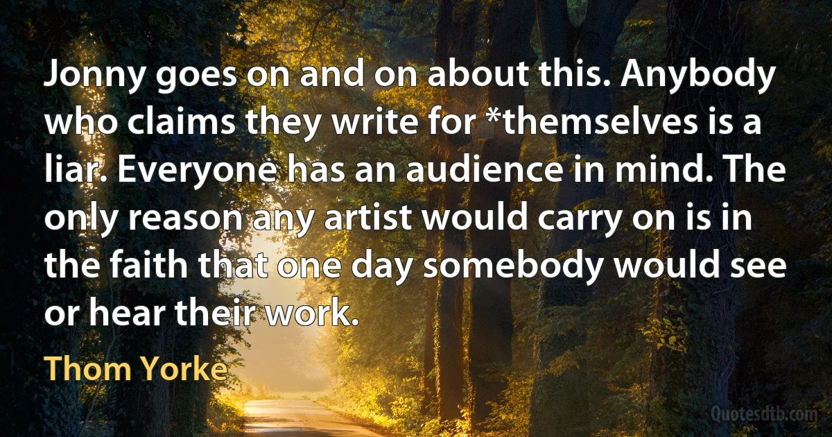 Jonny goes on and on about this. Anybody who claims they write for *themselves is a liar. Everyone has an audience in mind. The only reason any artist would carry on is in the faith that one day somebody would see or hear their work. (Thom Yorke)