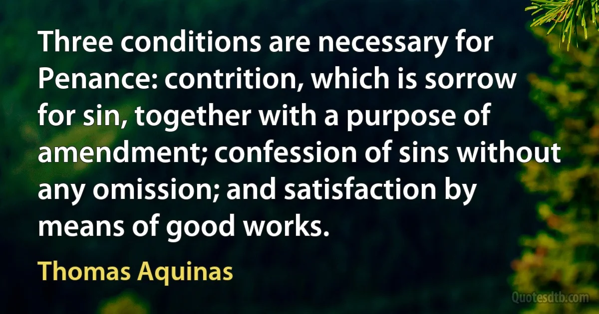 Three conditions are necessary for Penance: contrition, which is sorrow for sin, together with a purpose of amendment; confession of sins without any omission; and satisfaction by means of good works. (Thomas Aquinas)