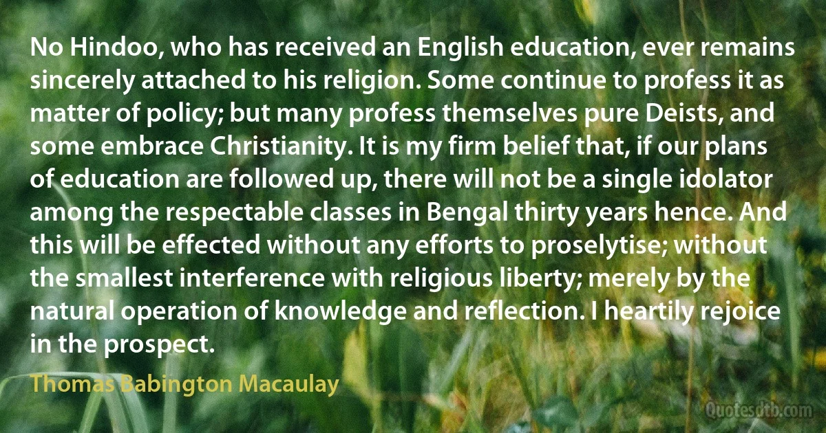 No Hindoo, who has received an English education, ever remains sincerely attached to his religion. Some continue to profess it as matter of policy; but many profess themselves pure Deists, and some embrace Christianity. It is my firm belief that, if our plans of education are followed up, there will not be a single idolator among the respectable classes in Bengal thirty years hence. And this will be effected without any efforts to proselytise; without the smallest interference with religious liberty; merely by the natural operation of knowledge and reflection. I heartily rejoice in the prospect. (Thomas Babington Macaulay)