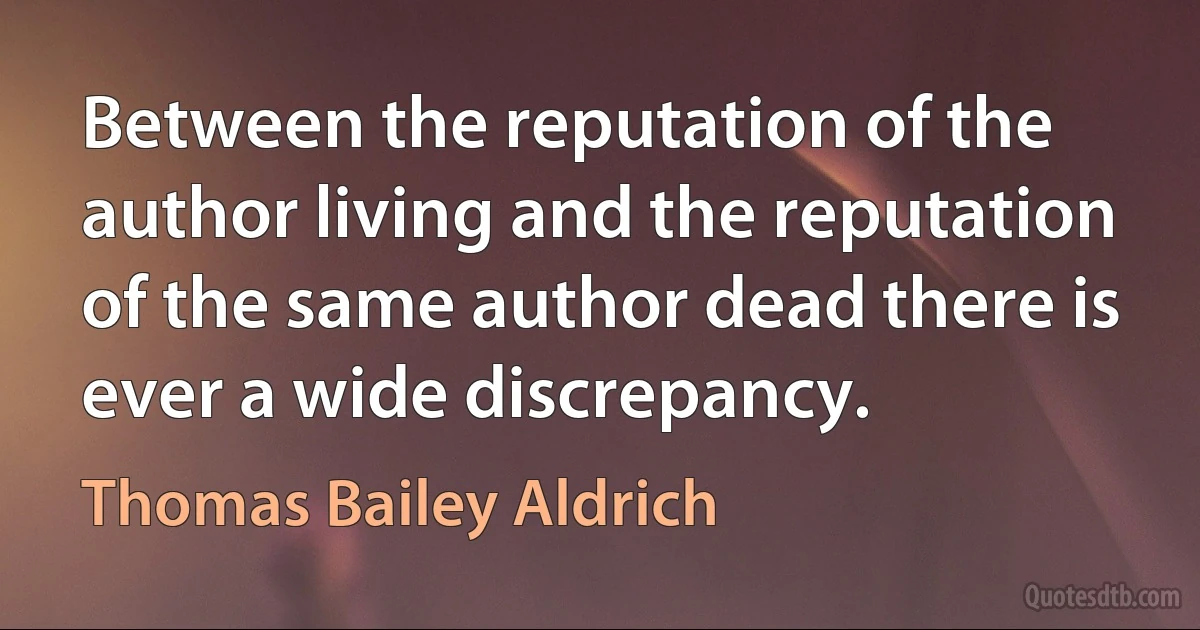 Between the reputation of the author living and the reputation of the same author dead there is ever a wide discrepancy. (Thomas Bailey Aldrich)