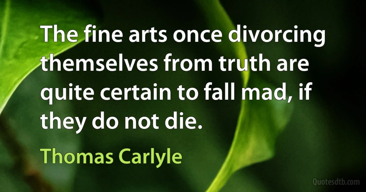 The fine arts once divorcing themselves from truth are quite certain to fall mad, if they do not die. (Thomas Carlyle)