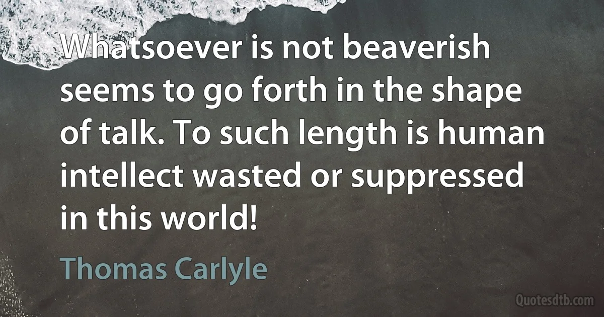 Whatsoever is not beaverish seems to go forth in the shape of talk. To such length is human intellect wasted or suppressed in this world! (Thomas Carlyle)