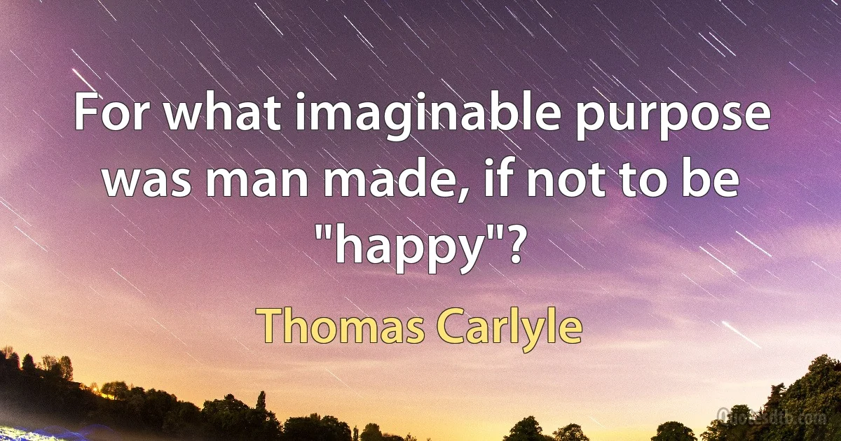 For what imaginable purpose was man made, if not to be "happy"? (Thomas Carlyle)