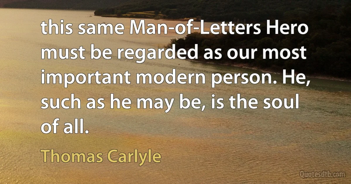 this same Man-of-Letters Hero must be regarded as our most important modern person. He, such as he may be, is the soul of all. (Thomas Carlyle)