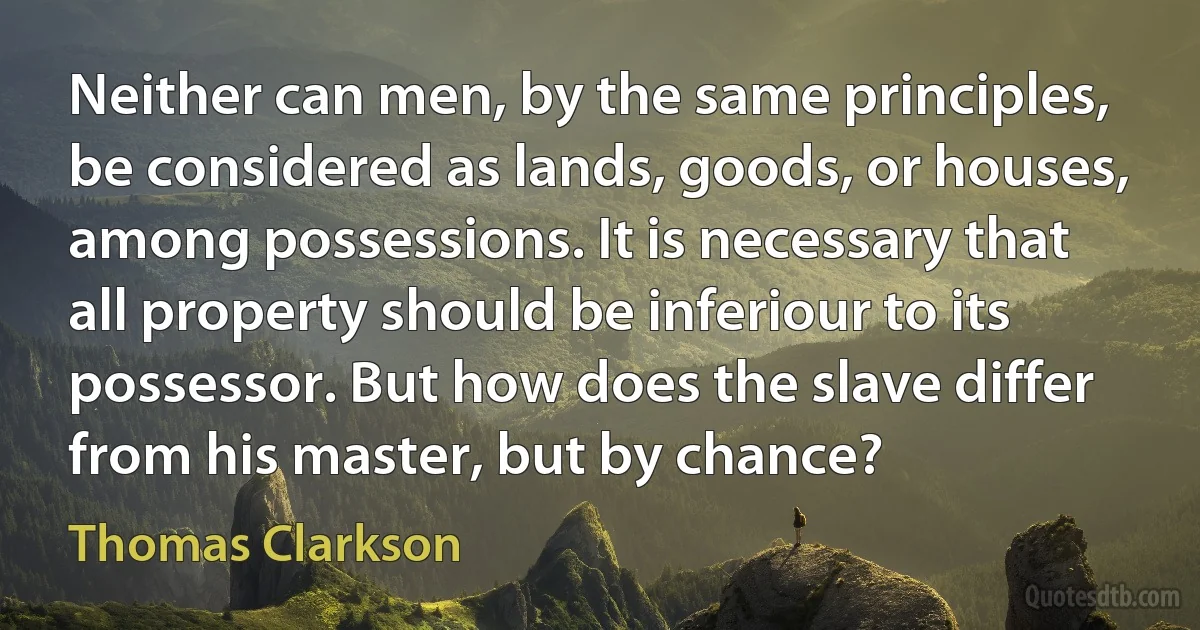 Neither can men, by the same principles, be considered as lands, goods, or houses, among possessions. It is necessary that all property should be inferiour to its possessor. But how does the slave differ from his master, but by chance? (Thomas Clarkson)