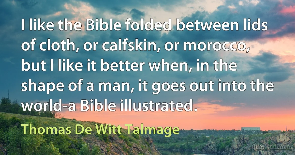 I like the Bible folded between lids of cloth, or calfskin, or morocco, but I like it better when, in the shape of a man, it goes out into the world-a Bible illustrated. (Thomas De Witt Talmage)