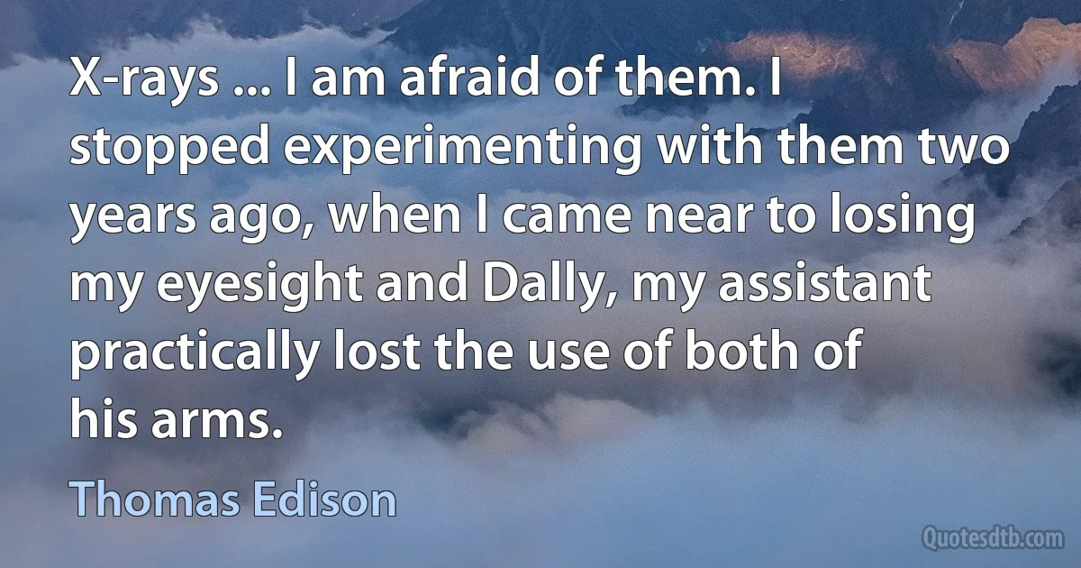 X-rays ... I am afraid of them. I stopped experimenting with them two years ago, when I came near to losing my eyesight and Dally, my assistant practically lost the use of both of his arms. (Thomas Edison)