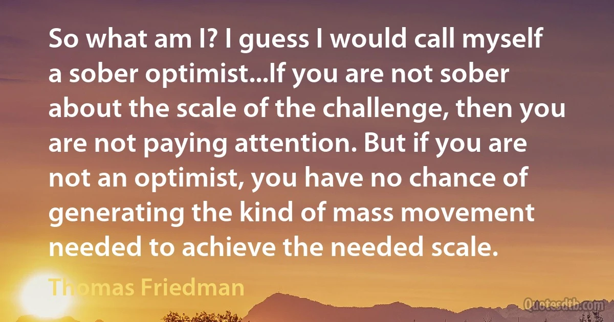 So what am I? I guess I would call myself a sober optimist...If you are not sober about the scale of the challenge, then you are not paying attention. But if you are not an optimist, you have no chance of generating the kind of mass movement needed to achieve the needed scale. (Thomas Friedman)