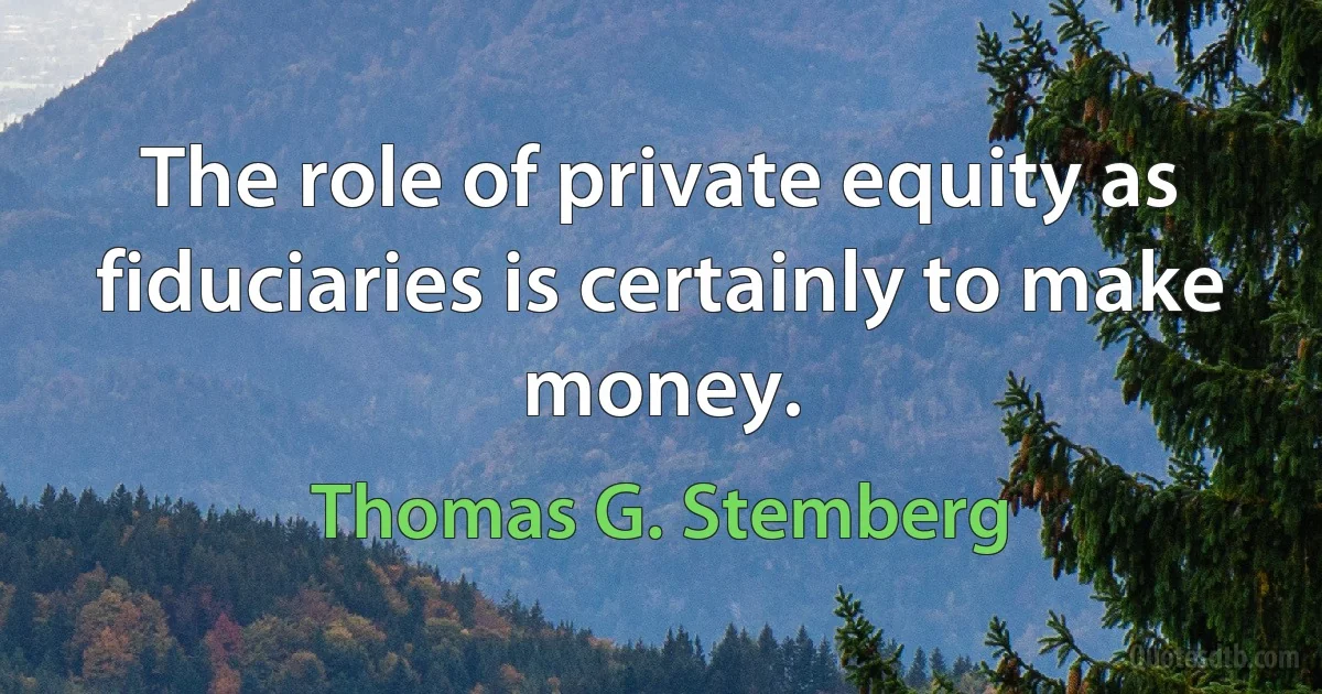 The role of private equity as fiduciaries is certainly to make money. (Thomas G. Stemberg)