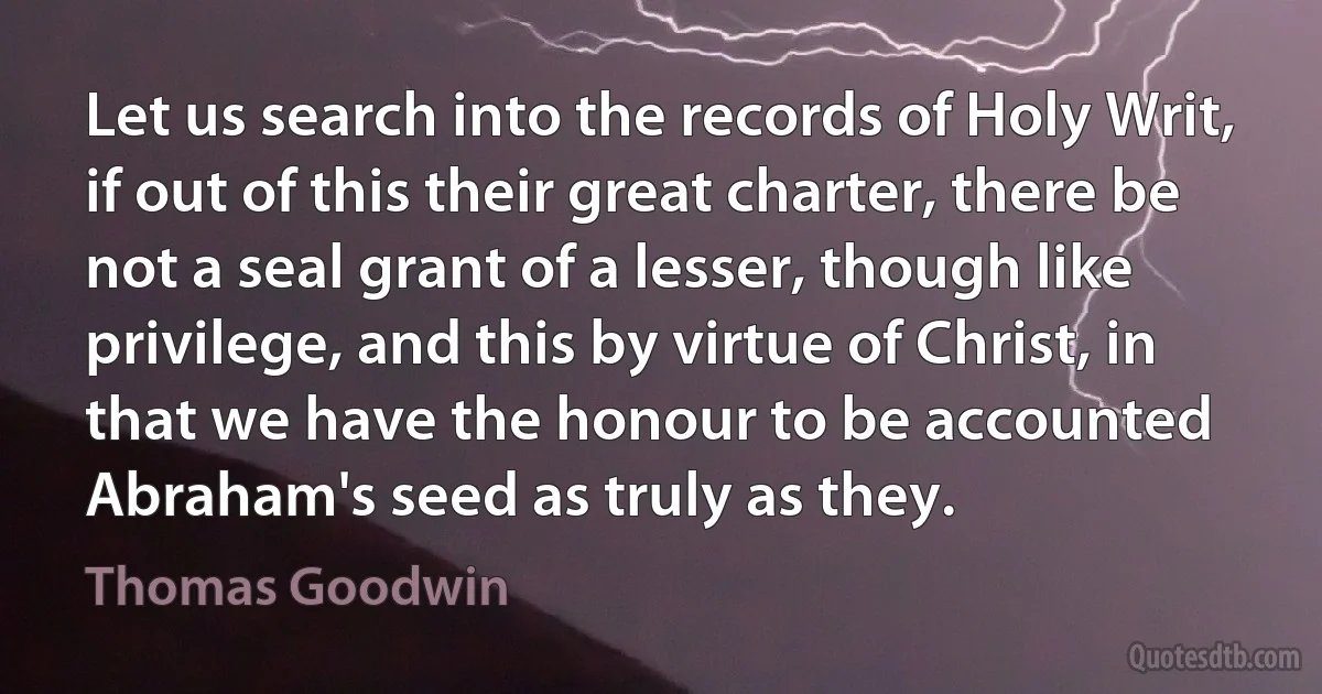 Let us search into the records of Holy Writ, if out of this their great charter, there be not a seal grant of a lesser, though like privilege, and this by virtue of Christ, in that we have the honour to be accounted Abraham's seed as truly as they. (Thomas Goodwin)