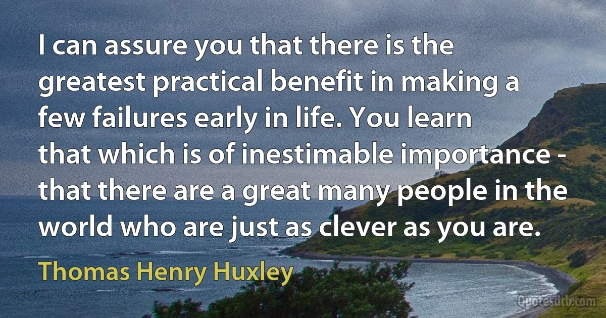 I can assure you that there is the greatest practical benefit in making a few failures early in life. You learn that which is of inestimable importance - that there are a great many people in the world who are just as clever as you are. (Thomas Henry Huxley)