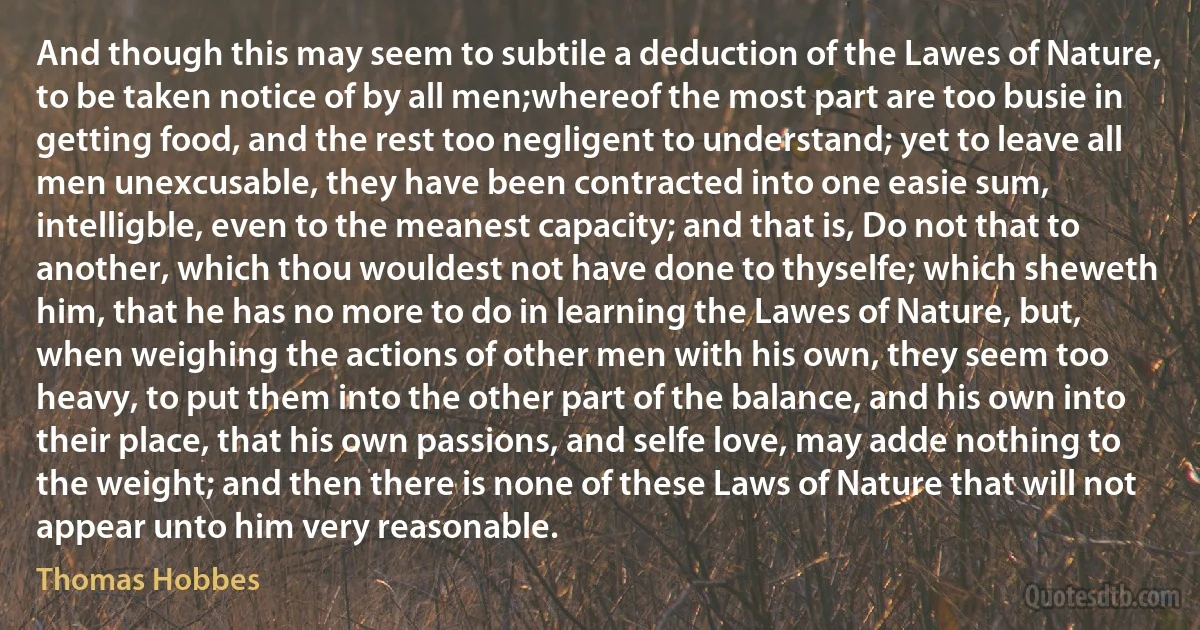 And though this may seem to subtile a deduction of the Lawes of Nature, to be taken notice of by all men;whereof the most part are too busie in getting food, and the rest too negligent to understand; yet to leave all men unexcusable, they have been contracted into one easie sum, intelligble, even to the meanest capacity; and that is, Do not that to another, which thou wouldest not have done to thyselfe; which sheweth him, that he has no more to do in learning the Lawes of Nature, but, when weighing the actions of other men with his own, they seem too heavy, to put them into the other part of the balance, and his own into their place, that his own passions, and selfe love, may adde nothing to the weight; and then there is none of these Laws of Nature that will not appear unto him very reasonable. (Thomas Hobbes)