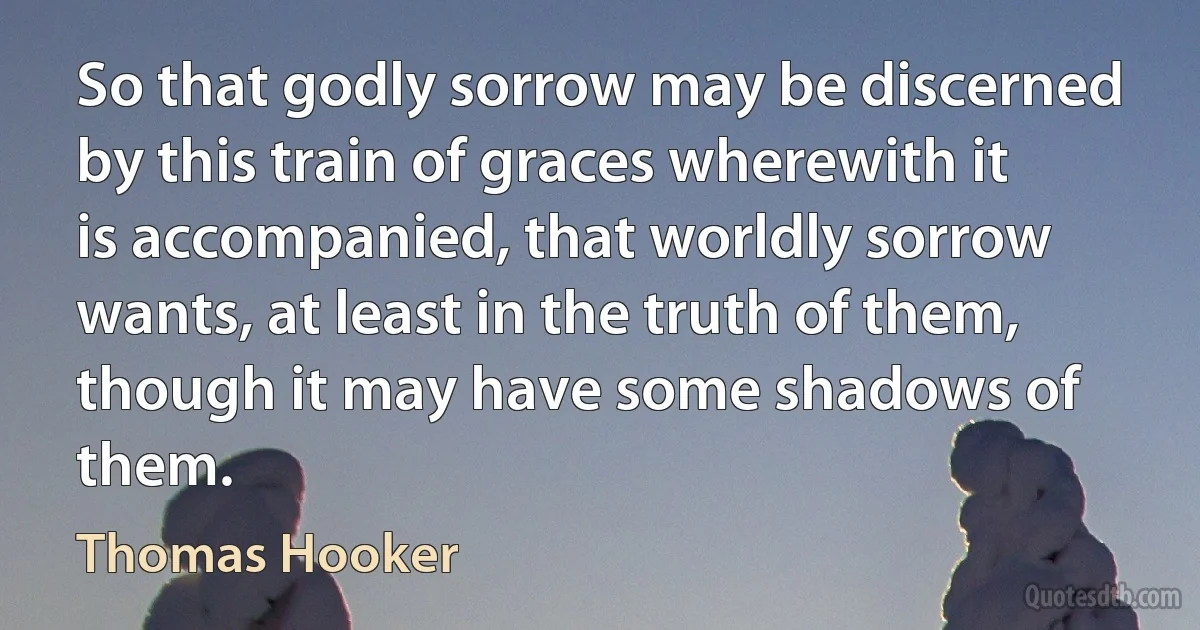 So that godly sorrow may be discerned by this train of graces wherewith it is accompanied, that worldly sorrow wants, at least in the truth of them, though it may have some shadows of them. (Thomas Hooker)