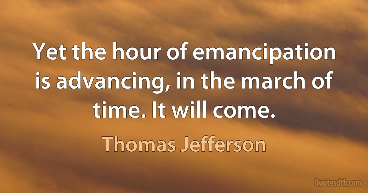 Yet the hour of emancipation is advancing, in the march of time. It will come. (Thomas Jefferson)