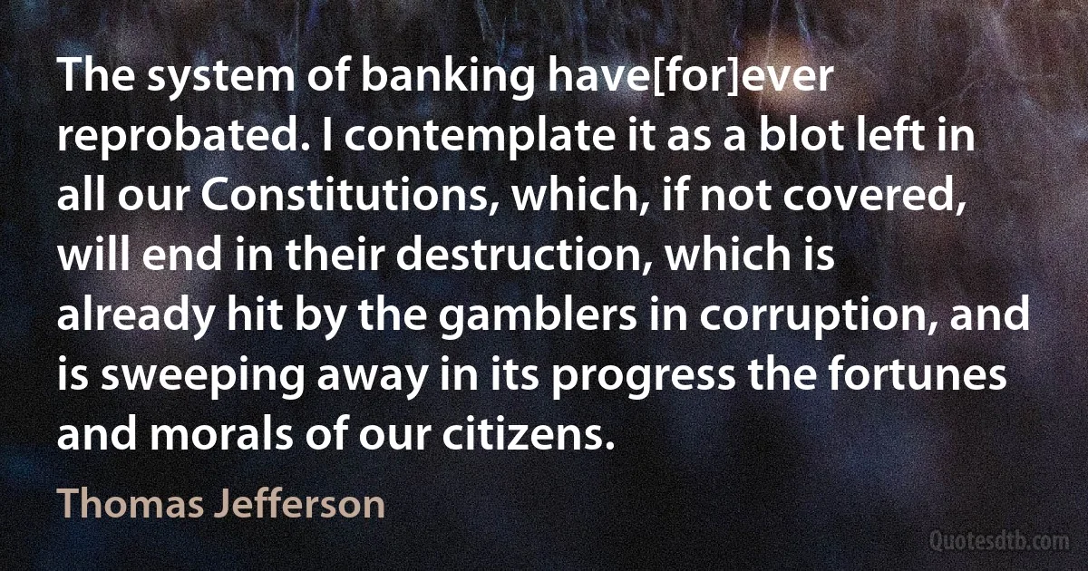 The system of banking have[for]ever reprobated. I contemplate it as a blot left in all our Constitutions, which, if not covered, will end in their destruction, which is already hit by the gamblers in corruption, and is sweeping away in its progress the fortunes and morals of our citizens. (Thomas Jefferson)